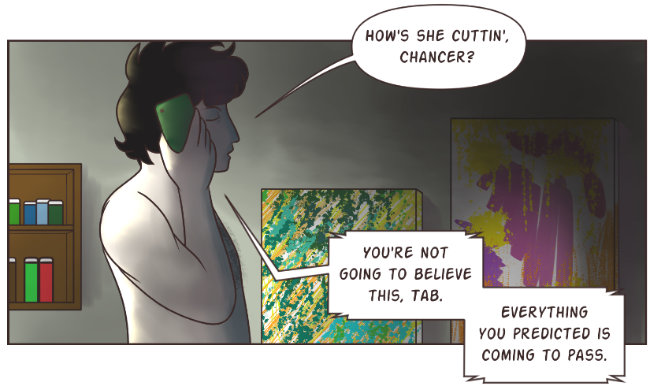 A full color digital drawing. A shirtless man walks through his darkened art studio, past shelves of paints and two abstract paintings. He has pale skin and black hair. He is in profile, and the eye facing the viewer is closed. He speaks on a green smartphone. He asks, 'How's she cuttin', Chancer?' On the other end, Cillian replies, 'You're not going to believe this, Tab. Everything you predicted is coming to pass.