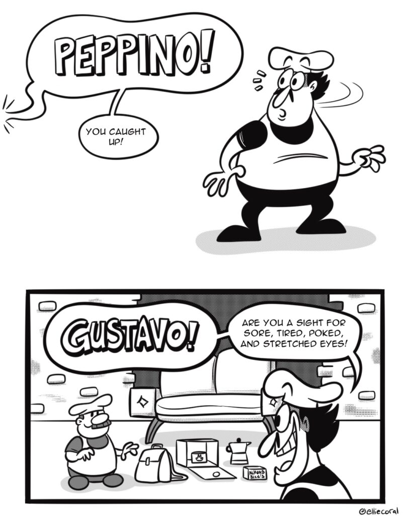 PAGE 1 - Panel 1: Peppino whips his head to his right. - Gustavo: (off-panel) Peppino! You caught up! - Panel 2: Gustavo has set up a modest camp near a large sofa. The brick wall behind them is missing a section. Peppino looks relieved and happy. - Peppino: Gustavo! Are you a sight for sore, tired, poked, and stretched eyes!