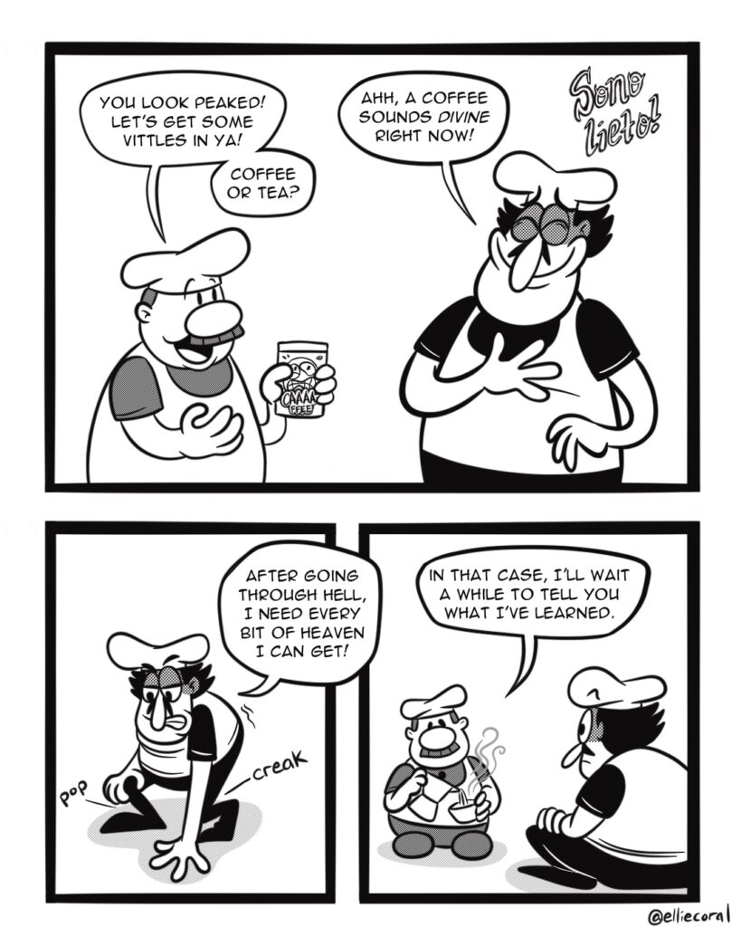 PAGE 2 - Panel 1: Gustavo holds a canister of Caaa-ffee coffee. Peppino holds a hand to his heart, his eyes closed in joy. - Gustavo: You look peaked! Let's get some vittles in ya! Coffee or tea? - Peppino: Ahh, a coffee sounds divine right now! - Effect words: Sono lieto! - Panel 2: Peppino starts to lower himself to the floor. - Peppino: After going through hell, I need every bit of heaven I can get! - SFX: Pop. Creak. - Panel 3: Gustavo pours coffee out of a moka pot as Peppino watches. - Gustavo: In that case, I'll wait a while to tell you what I've learned.