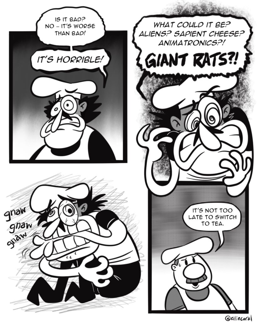 PAGE 3 - Panel 1: Peppino looks horrified. - Peppino: Is it bad? No - it's worse than bad! IT'S HORRIBLE! - Panel 2: Peppino is more panicked. - Peppino: What could it be? Aliens? Sapient cheese? Animatronics? GIANT RATS?! - Panel 3: Now a proper mess, Peppino grabs his legs and begins viciously chewing on his left arm. - SFX: gnaw gnaw gnaw - Panel 4: Gustavo has a sweat bead on his temple. - Gustavo: It's not too late to switch to tea.