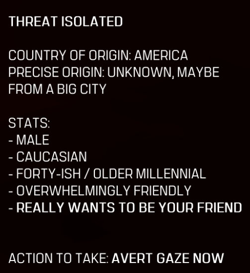 A screenshot of Cat Modean's Terminator-esque POV readout. The text reads: THREAT ISOLATED. COUNTRY OF ORIGIN: AMERICA. PRECISE ORIGIN: UNKNOWN, MAYBE FROM A BIG CITY. STATS: - MALE - CAUCASIAN - FORTY-ISH / OLDER MILLENNIAL - OVERWHELMINGLY FRIENDLY - REALLY WANTS TO BE YOUR FRIEND. ACTION TO TAKE: AVERT GAZE NOW.