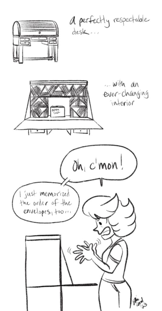 Top: A roll-top secretary desk. The text reads, 'A perfectly respectable desk...' - Middle: The desk is open revealing a mess of envelopes arranged in a series of triangles. The text reads, '... with an ever-changing interior.' - Bottom: Side view of the desk. Cat waves her hands in frustration. She says, 'Oh, c'mon! I just memorized the order of the envelopes, too...'