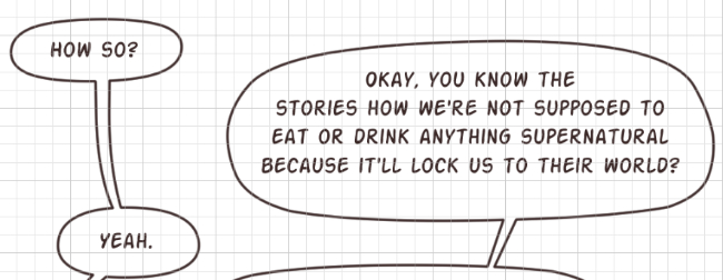 A series of dialogue balloons. Cat: How so? - Darien: Okay, you know the stories how we're not supposed to eat or drink anything supernatural because it'll lock us to their world? - Cat: Yeah.