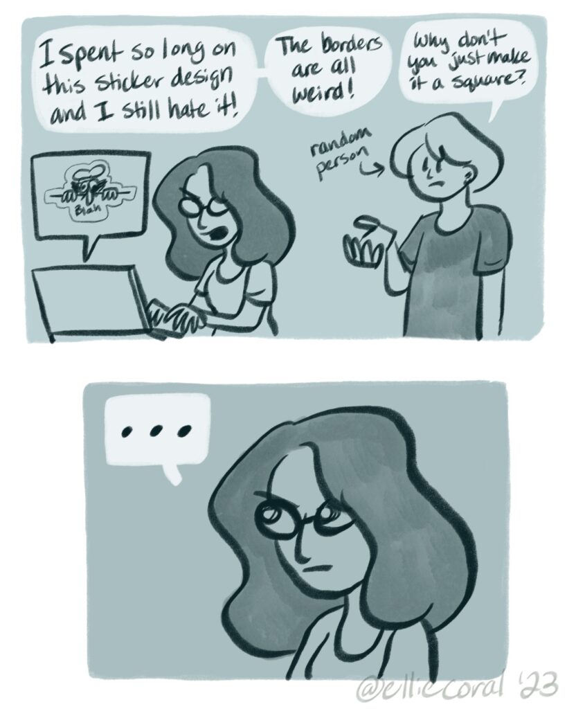 Panel 1 - Ellie angrily types on her laptop. Above the laptop is a speech bubble showing a sloppy version of her Peppino Was Here sticker. A random person behind her holds up a hand in a confused gesture. - Ellie: I spent so long on this sticker design and I still hate it! The borders are all weird! - Person: Why don't you just make it a square? - Panel 2 - Ellie looks off into the air, silently contemplating the sensibility of the random person's suggestion.