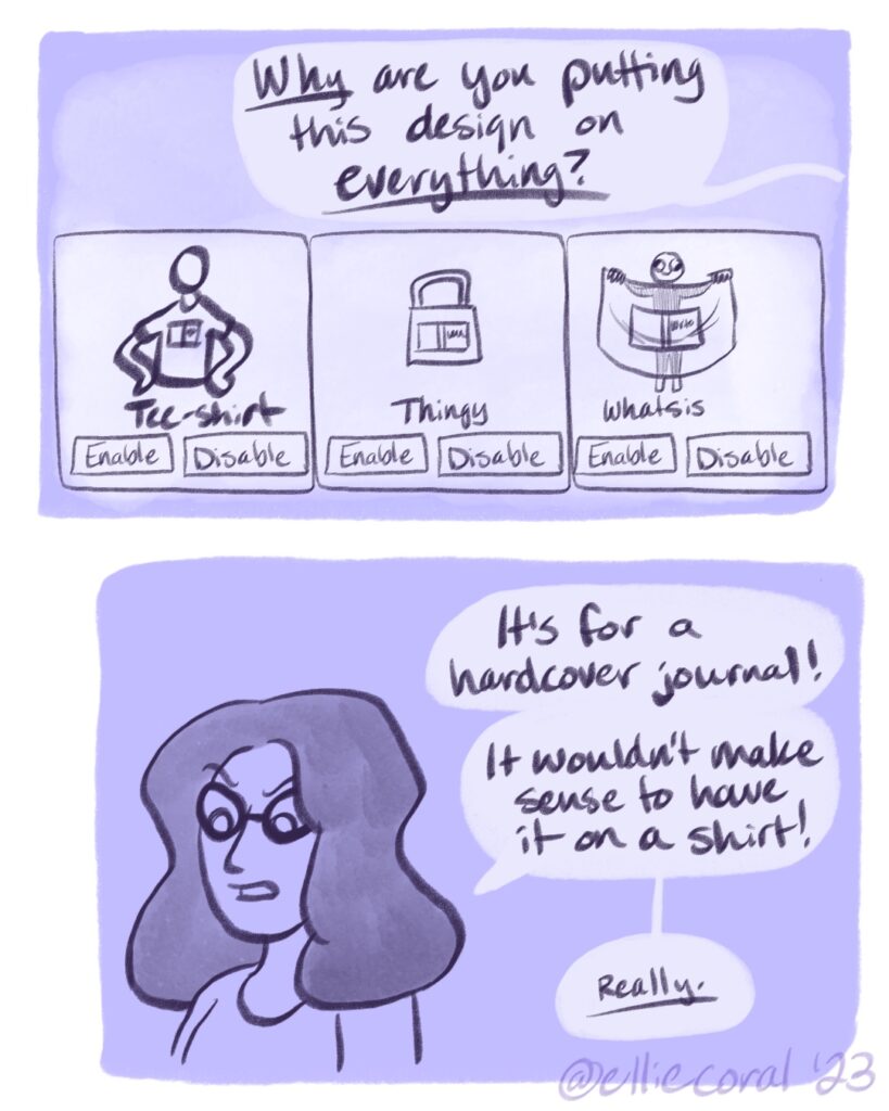 Panel 1 - A Redbubble dashboard shows a hardcover journal design on a t-shirt, a tote bag, and a scarf. - Ellie: (off-screen) Why are you putting this design on everything? - Panel 2 - Ellie looks angry. - Ellie: It's for a hardcover journal! It wouldn't make sense to have it on a shirt! Really.