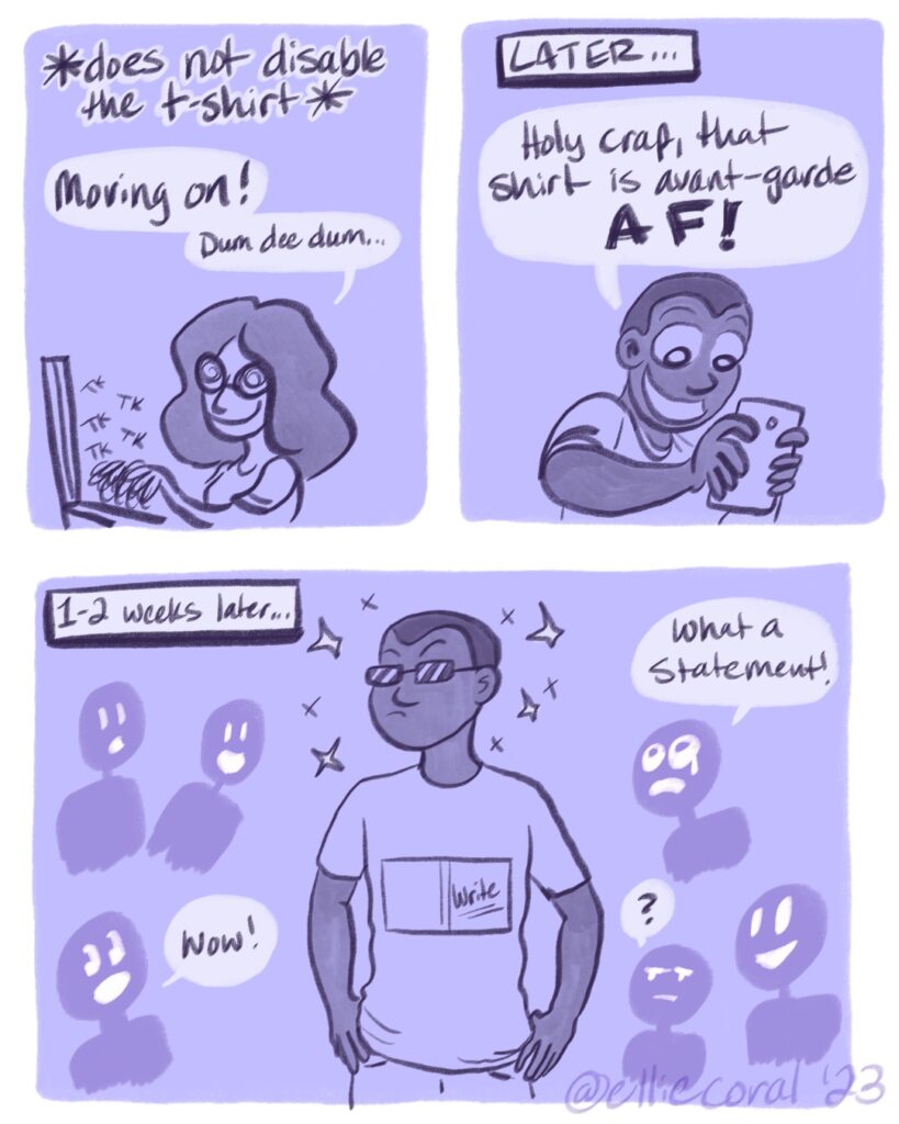 Panel 1 - Ellie merrily goes back to typing. Above her is the action phrase, *does not disable the t-shirt* - Ellie: Moving on! Dum dee dum... - Panel 2 - Later... A young man looks excitedly at his phone. - Man: Holy crap, that shirt is avant-garde AF! - Panel 3 - 1-2 weeks later... The man stands with his avant-garde shirt with the hardcover journal design. The front of the journal simply reads Write. He is sparkling with style. People surround him, uttering phrases like, 'Wow!' 'What a statement!' and '?'