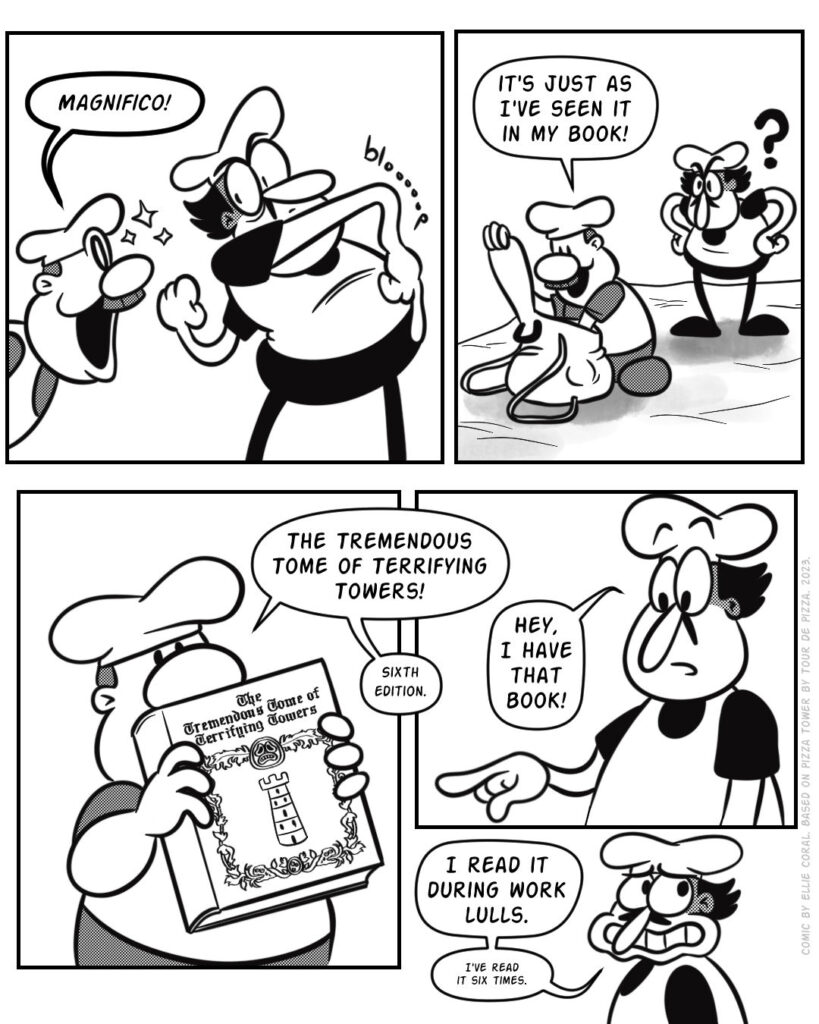 Page 2 - Panel 1 - Gustavo expresses joy. Peppino's arm droops as he regards his acquaintance's good mood. - Gustavo: Magnifico! - Panel 2 - Gustavo digs through his backpack. Peppino glares at him, fists on his hips. - Gustavo: It's just as I've seen it in my book! - Panel 3 - Gustavo presents a book. - Gustavo: The Tremendous Tome of Terrifying Towers! Sixth edition. - Panel 4 - Peppino points at the book. - Peppino: Hey, I have that book! - Panel 5 - Peppino looks embarrassed. - Peppino: I read it during work lulls. I've read it six times.