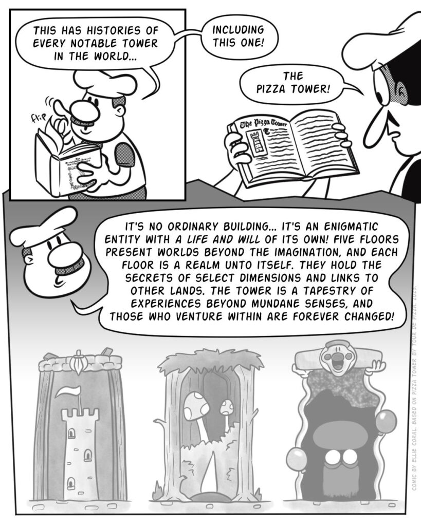 Page 3 - Panel 1 - Gustavo flips through the book. - Gustavo: This has histories of every notable tower in the world... - Panel 2 - Gustavo holds up a page for Peppino to see. - Gustavo: Including this one! - Peppino: The Pizza Tower! - Panel 3 - Misty visions of three doors: one with a castle tower, another with a mushroom forest, and another with a terrifying visage of a mushroom face. - Gustavo: It's no ordinary building... it's an enigmatic entity with a life and will of its own! Five floors present worlds beyond the imagination, and each floor is a realm unto itself. They hold the secrets of select dimensions and links to other lands. The tower is a tapestry of experiences beyond mundane senses, and those who venture within are forever changed!