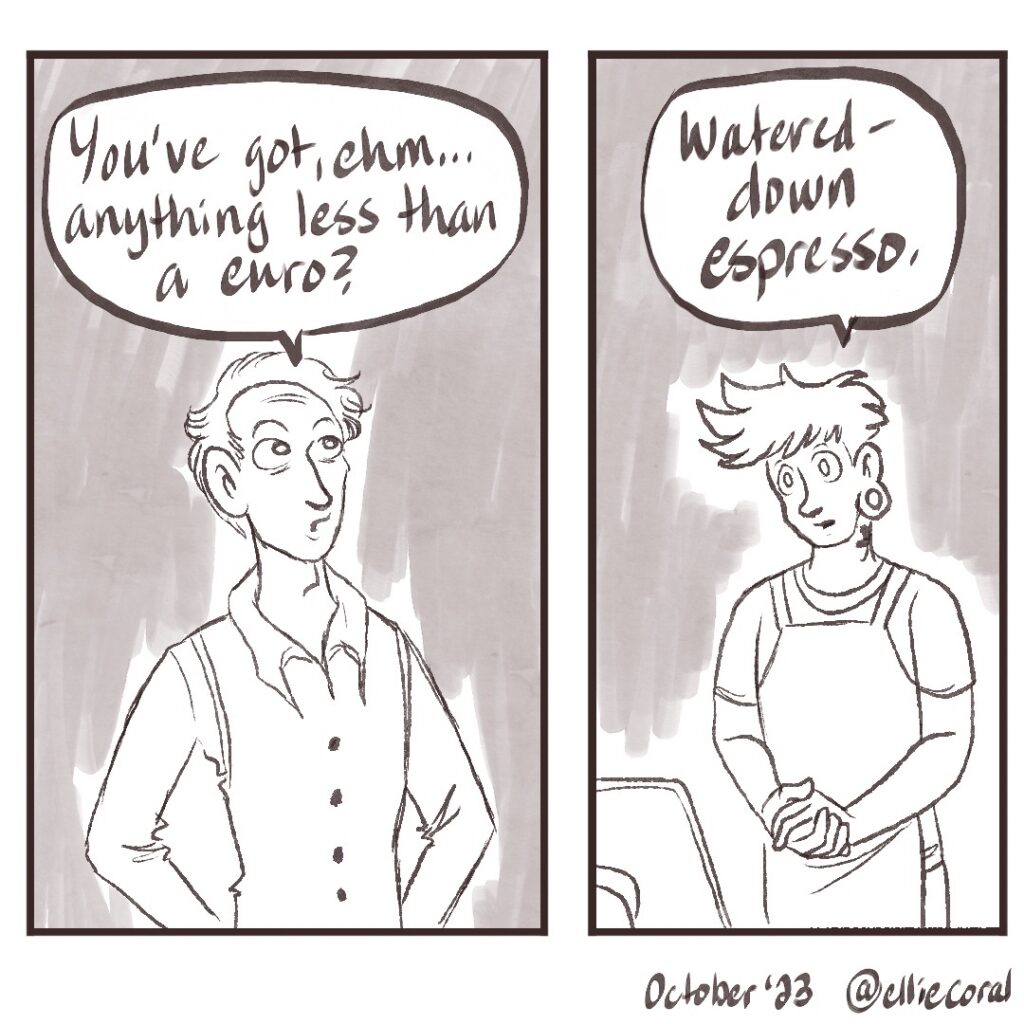 Panel 1 - A lanky fellow wearing a button-up shirt and a vest looks at an off-panel menu. He asks, 'You've got, ehm... anything less than a euro?' - Panel 2 - A young man faces the customer. He has spiky hair with a fade buzz cut and a gauge earring. He wears a barista apron. He has his hands folded at waist level. In response to the client's question, he responds, 'Watered-down espresso.'