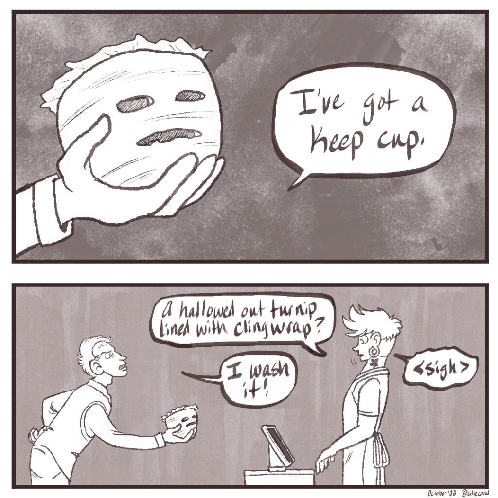 - Panel 3 - The client holds out a giant turnip. It's carved with two eyes and a wide mouth, and looks fairly unsettling. Some wrinkled material comes out from the top. He says, 'I've got a keep cup.' - Panel 4 - The customer leans forward, hand on a hip, still holding out his turnip. He looks annoyed. The barista angles his head back, grossed out. The barista says, 'A hallowed-out turnip lined with cling wrap?' The customer retorts, 'I wash it!' The barista sighs in disgust.