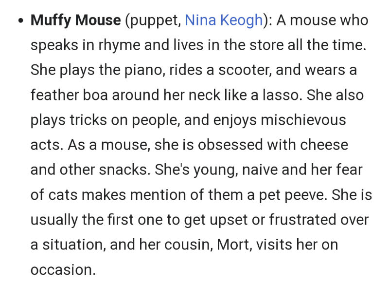 Muffy Mouse (puppet, Nina Keogh): A mouse who speaks in rhyme and lives in the store all the time. She plays the piano, rides a scooter, and wears a feather boa around her neck like a lasso. She also plays tricks on people, and enjoys mischievous acts. As a mouse, she is obsessed with cheese and other snacks. She's young, naive and her fear of cats makes mention of them a pet peeve. She is usually the first one to get upset or frustrated over a situation, and her cousin, Mort, visits her on occasion.