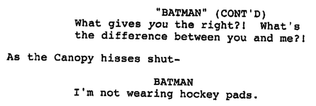 BATMAN (CONT'D): What gives you the right?! What's the difference between you and me?! - As the Canopy hisses shut- BATMAN: I'm not wearing hockey pads.