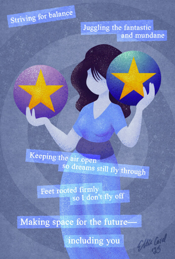 A female figure holds to spheres—a pink and purple one and a teal and blue one, both with an orange star. The accompanying text reads: Striving for balance / Juggling the fantastic and mundane / Keeping the air open so dreams still fly through / Feet rooted firmly so I don't fly off / Making space for the future—including you.