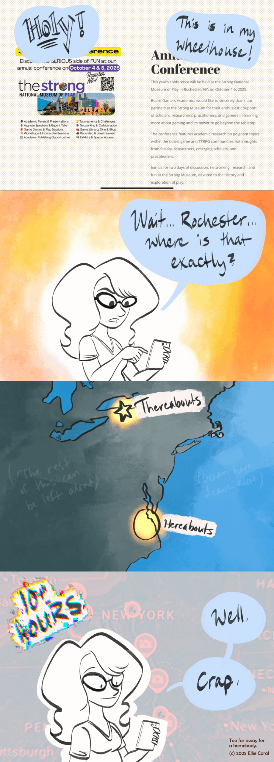 Panel 1: A screenshot of a website announcing the Board Game Academics Conference happening at The Strong National Museum of Play. Off-panel, Elllie says, 'Holy! This is in my wheelhouse!' - Panel 2: Ellie looks at her phone. 'Wait,' she says, 'Rochester... where is that exactly?' - Panel 3: A stylized map of the eastern coast of the United States shows the areas of Hampton Roads and Rochester, New York, highlighted in glowing gold. Hampton Roads is labeled Hereabouts and Rochester is labeled Thereabouts. To the left, the rest of the US is labeled The Rest Of This Can Be Left Alone. To the right, the ocean is labeled Ocean Here, Leave Alone. - Panel 4: Ellie stares in horror at her phone. Above her head, a caption done in glitchy aberration says 10+ Hours. In the background is a closeup of the Rochester area on Google Maps, complete with road work and accident indicators, done in a tasteful, nerve-wracking, bloody red tone. Ellie says, 'Well. Crap.' In the bottom right corner is a smaller caption that reads, Too far away for a homebody.