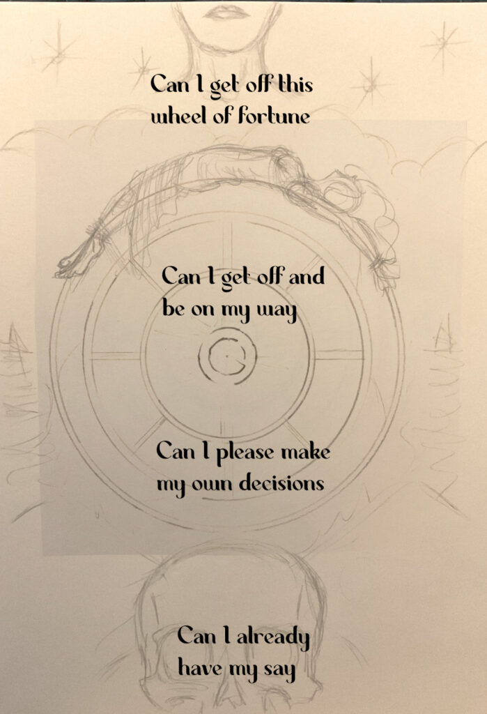 A rough sketch of a stylized Wheel of Fortune tarot card. The lower half of an angel's head is visible in the stars above the top half of a skull is visible from the bottom. In the center is a woman wearing a gown tied to the wheel. Text on the image reads, Can I get off this wheel of fortune, Can I get off and be on my way, Can I please make my own decisions, Can I already have my say.
