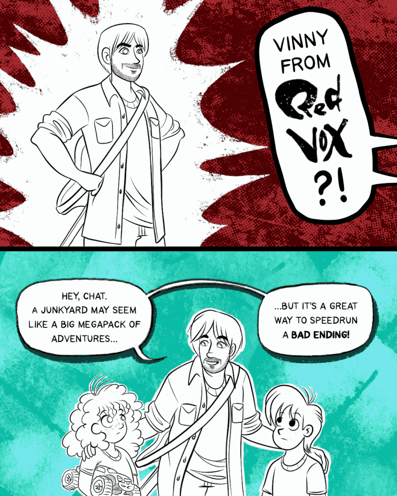 Panel 1 - Vinny Vinesauce, arms akimbo, grins at the children. He's wearing a guitar on his back. Off-panel, the children yell, Vinny from Red Vox?! -- Panel 2 - Vinny stands between the two kids, a hand on either of their shoulders in a typical friendly mentor delivering a PSA posture. He says, Hey, chat, a junkyard may seem like a big megapack of adventures... but it's a great way to speedrun a bad ending!