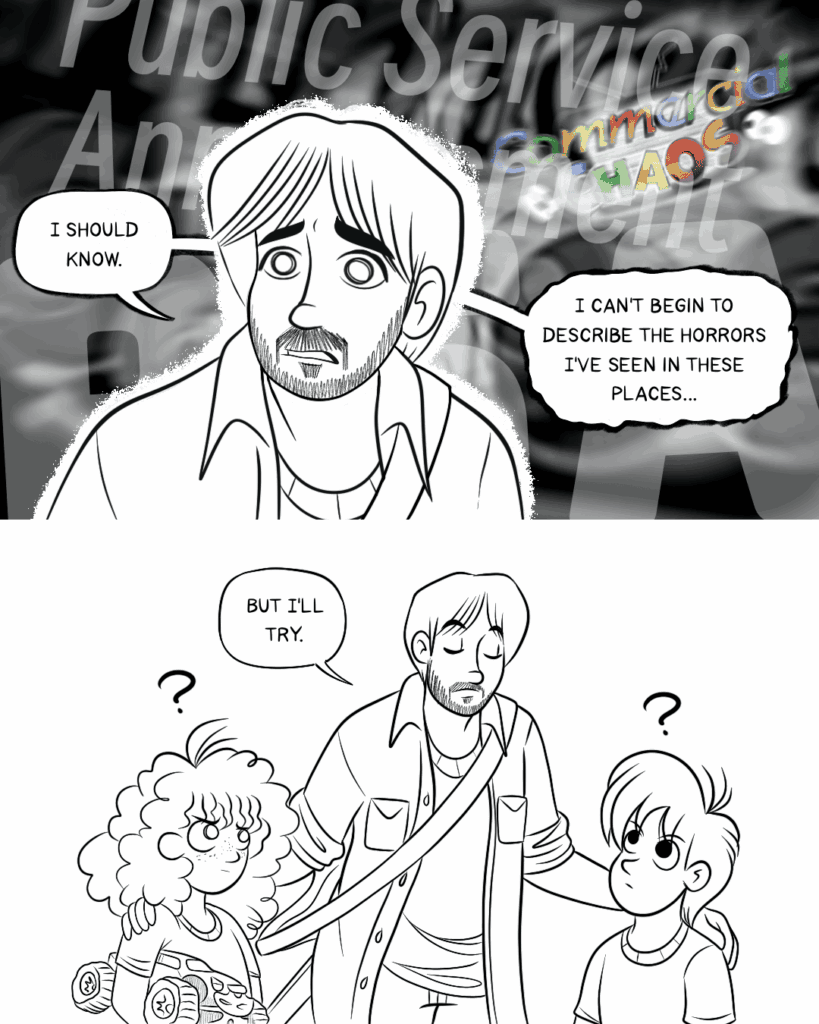 Panel 1 - Vinny has a thousand-yard stare as memories of Public Service Announcments and the Commercial Chaos segment fill the air behind him. He says, I should know. I can't begin to describe the horrors I've seen in these places...
-- Panel 2 - Then he says, But I'll try. The kids look up at him in confusion.