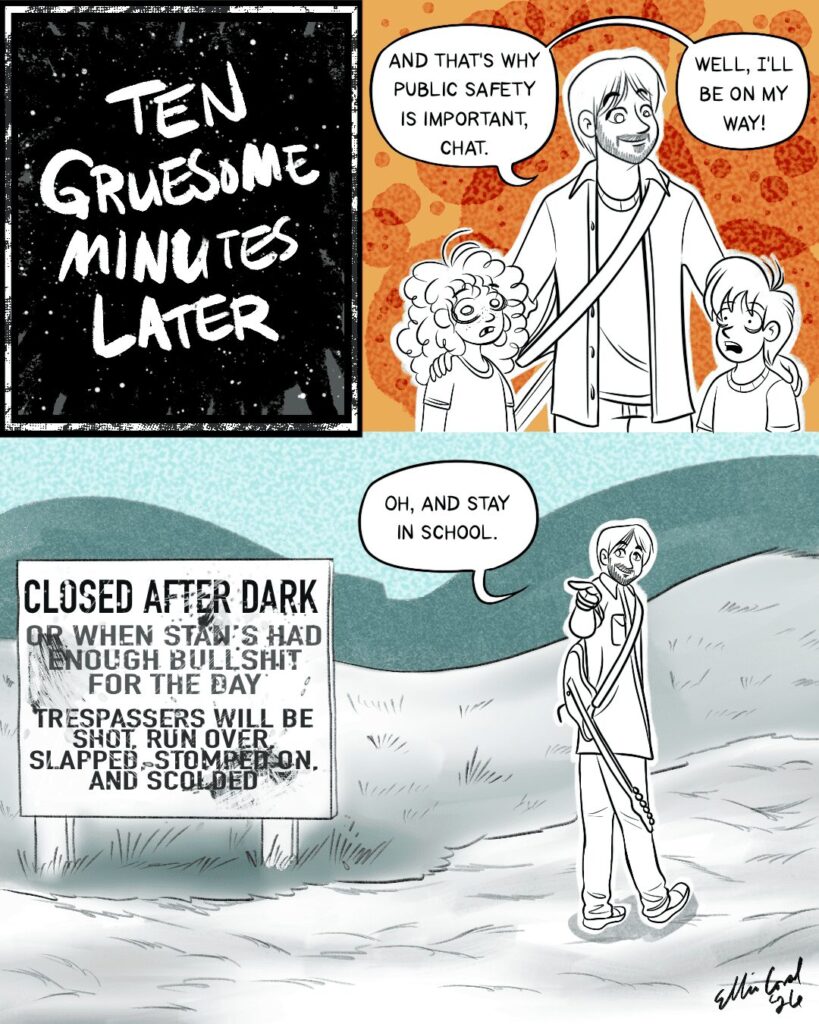 Panel 1 - Text reading Ten Gruesome Minutes Later done in grungy, messy text.
-- Panel 2 - Vinny smiles obliviously at the silent, traumatized children. He says, And that's why public safety is important, chat. Well, I'll be on my way!
-- Panel 3 - Vinny walks off, looking behind him and pointing the kids as he says, Oh, and stay in school. To the side is a sign that reads, Closed after dark or when Stan's had enough bullshit for the day. Trespassers will be shot, run over, slapped, stomped on, and scolded.