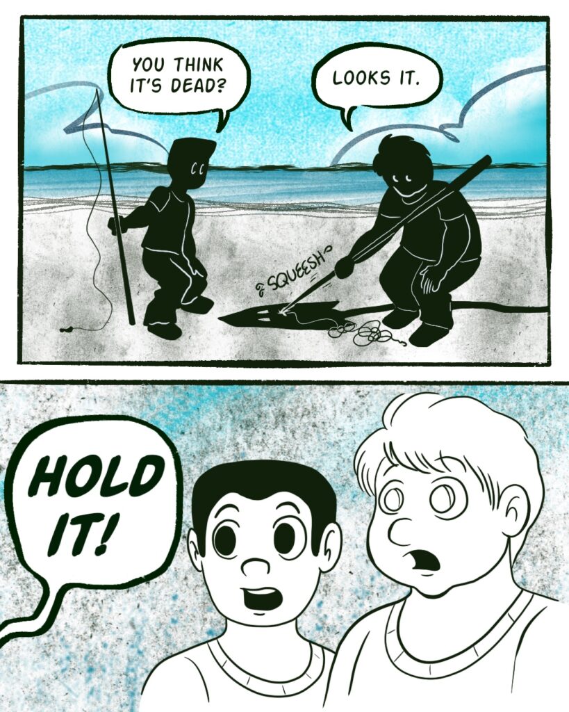 Panel 1 - Two boys stand on a beach in silhouette. They lean over a ray-type creature with a long tail. The husky boy pokes at the creature with his fishing rod
- Boy 1 asks, You think it's dead?
- Boy 2 says, Looks it.
- The creature makes a SQUEESH sound as it's poked.
- Panel 2 - Someone off-panel yells, Hold it!
- The boys stare in amazement.