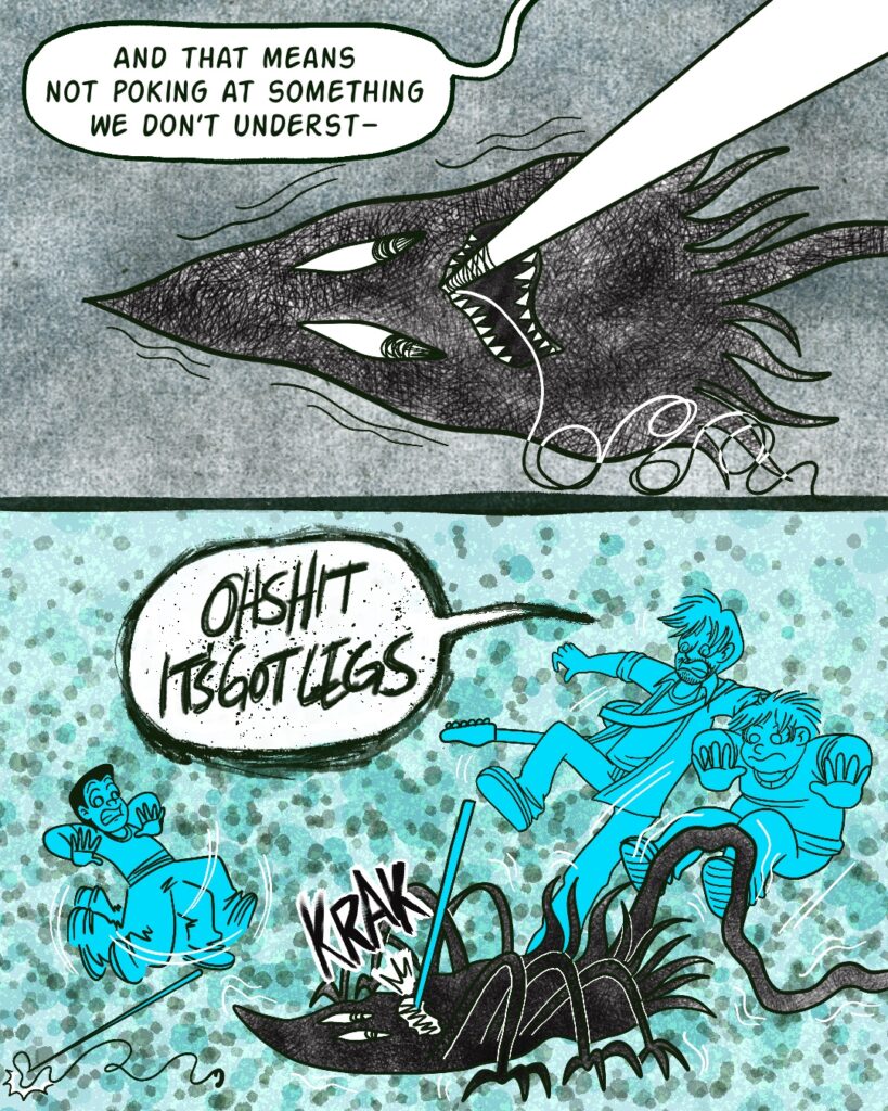 Panel 1 - A closeup of the creature. It has wobbly diamond-shaped eyes and a crooked mouth with pointy teeth. The fishing rod has been jammed against its upper teeth. It's quivering, staring down at the rod.
- Off-panel, Vinny says, And that means not poking at something we don't unders--
- Panel 2 - The creature sprouts six legs and begins arching itself. It bites the fishing rod. Vinny and the boys leap back in terror.
- Vinny yells, Oh shit it's got legs.