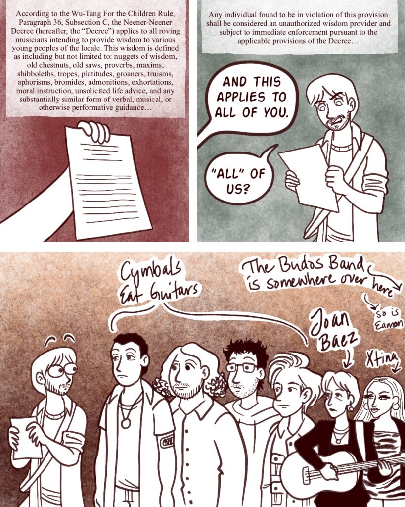 age 4 - Panel 1 - The lawyer holds up a paper. The legal text reads: According to the Wu-Tang For the Children Rule, Paragraph 26, Subsection C, the Neener-Neener Decree (hereafter, the Decree) applies to all roving musicians intending to provide wisdom to various young peoples of the locale. This wisdom is defined as including but not limited to: nuggets of wisdom, old chestnuts, old saws, proverbs, maxims, shibboleths, tropes, platitudes, groaners, truisms, aphorisms, bromides, admonitions, exhortations, moral instruction, unsolicited life advice, and any substantially form of verbal, musical, or otherwise performative guidance... -- Panel 2 - Vinny glares at the paper. The legal speak continues: Any individual found to be in violation of this provision shall be considered an unauthorized wisdom provider and subject to immediate enforcement pursuant to the applicable provisions of the Decree... The lawyer off-panel says, And this applies to all of you. Vinny asks, All of us? -- Panel 3 - Vinny looks shocked at the crowd of Staten Island musicians behind him: Cymbals Eat Guitars, Joan Baez, Xtina, with the Budos Band and Eamon indicated off-panel.